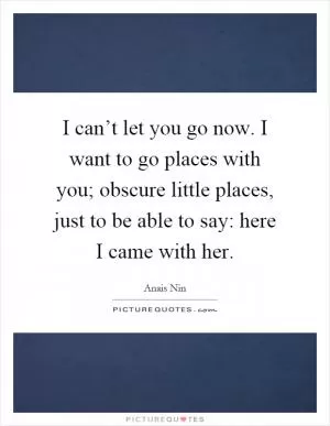 I can’t let you go now. I want to go places with you; obscure little places, just to be able to say: here I came with her Picture Quote #1