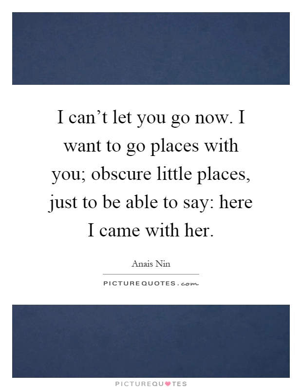 I can't let you go now. I want to go places with you; obscure little places, just to be able to say: here I came with her Picture Quote #1