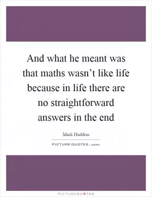 And what he meant was that maths wasn’t like life because in life there are no straightforward answers in the end Picture Quote #1