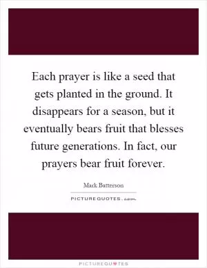 Each prayer is like a seed that gets planted in the ground. It disappears for a season, but it eventually bears fruit that blesses future generations. In fact, our prayers bear fruit forever Picture Quote #1