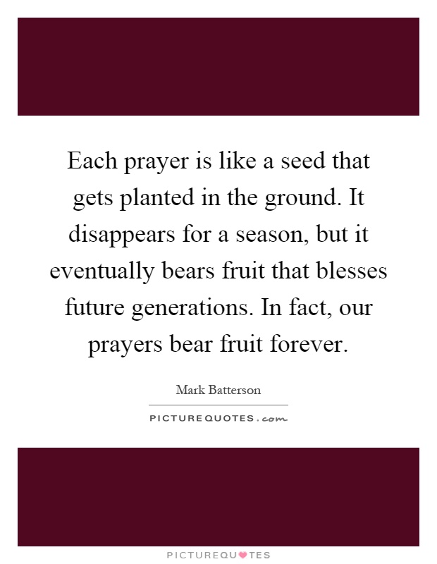 Each prayer is like a seed that gets planted in the ground. It disappears for a season, but it eventually bears fruit that blesses future generations. In fact, our prayers bear fruit forever Picture Quote #1