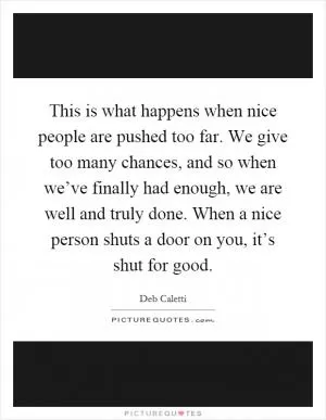 This is what happens when nice people are pushed too far. We give too many chances, and so when we’ve finally had enough, we are well and truly done. When a nice person shuts a door on you, it’s shut for good Picture Quote #1