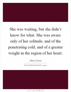 She was waiting, but she didn’t know for what. She was aware only of her solitude, and of the penetrating cold, and of a greater weight in the region of her heart Picture Quote #1