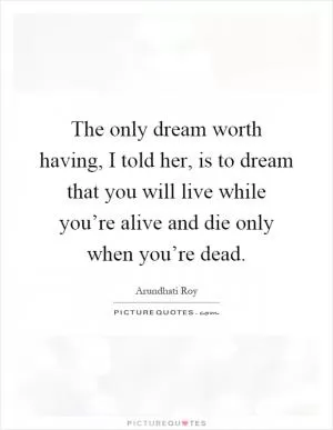 The only dream worth having, I told her, is to dream that you will live while you’re alive and die only when you’re dead Picture Quote #1
