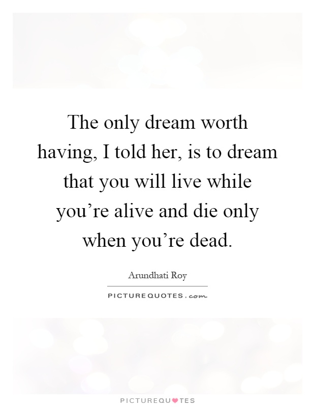 The only dream worth having, I told her, is to dream that you will live while you're alive and die only when you're dead Picture Quote #1