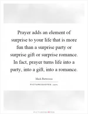Prayer adds an element of surprise to your life that is more fun than a surprise party or surprise gift or surprise romance. In fact, prayer turns life into a party, into a gift, into a romance Picture Quote #1