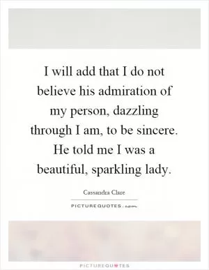 I will add that I do not believe his admiration of my person, dazzling through I am, to be sincere. He told me I was a beautiful, sparkling lady Picture Quote #1
