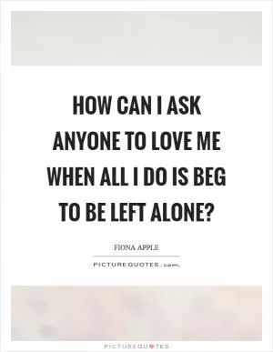 How can I ask anyone to love me when all I do is beg to be left alone? Picture Quote #1