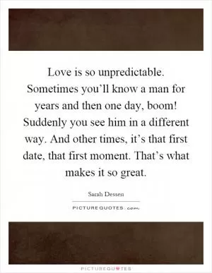 Love is so unpredictable. Sometimes you’ll know a man for years and then one day, boom! Suddenly you see him in a different way. And other times, it’s that first date, that first moment. That’s what makes it so great Picture Quote #1