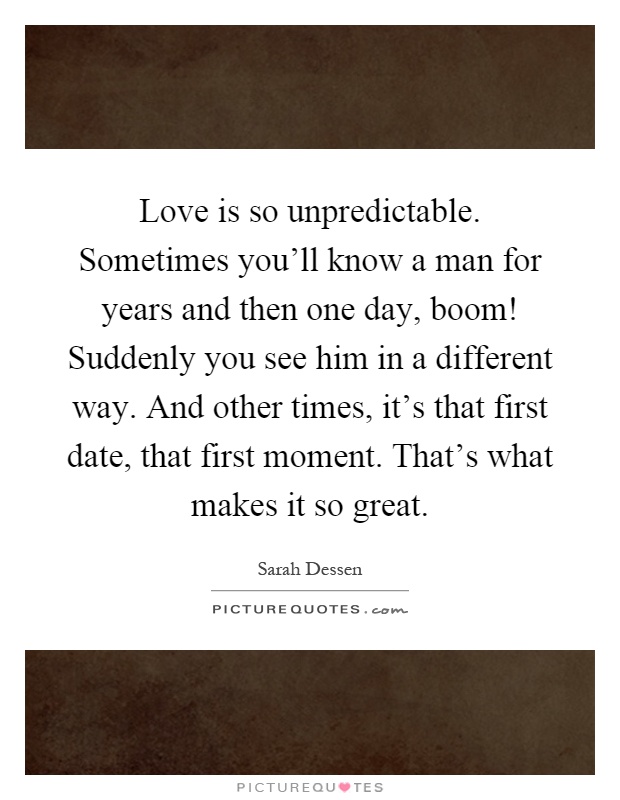 Love is so unpredictable. Sometimes you'll know a man for years and then one day, boom! Suddenly you see him in a different way. And other times, it's that first date, that first moment. That's what makes it so great Picture Quote #1