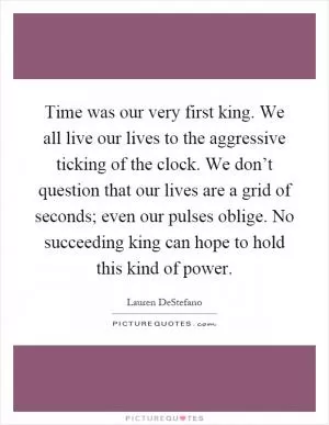 Time was our very first king. We all live our lives to the aggressive ticking of the clock. We don’t question that our lives are a grid of seconds; even our pulses oblige. No succeeding king can hope to hold this kind of power Picture Quote #1
