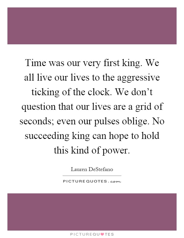 Time was our very first king. We all live our lives to the aggressive ticking of the clock. We don't question that our lives are a grid of seconds; even our pulses oblige. No succeeding king can hope to hold this kind of power Picture Quote #1