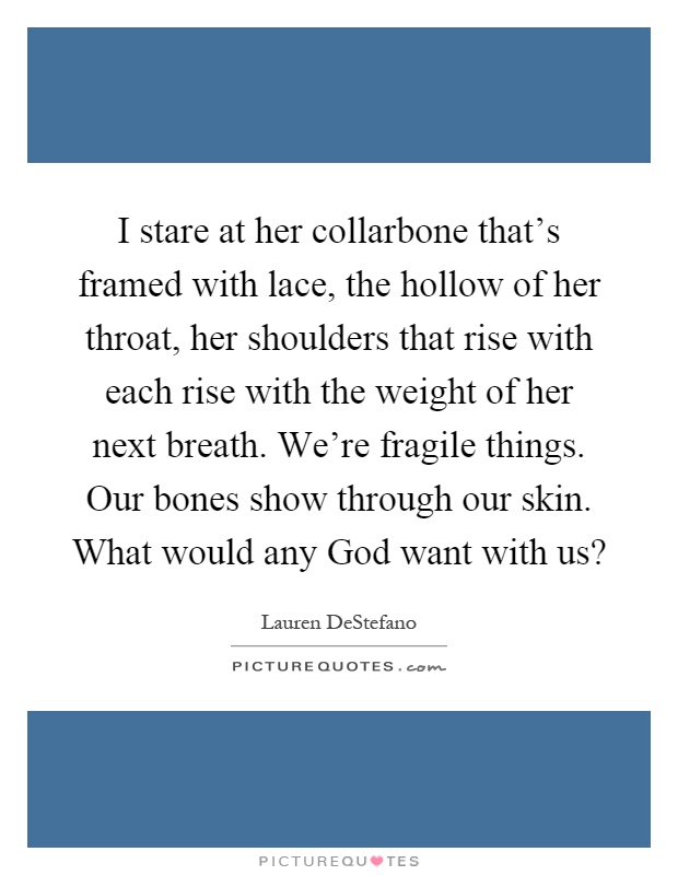 I stare at her collarbone that's framed with lace, the hollow of her throat, her shoulders that rise with each rise with the weight of her next breath. We're fragile things. Our bones show through our skin. What would any God want with us? Picture Quote #1