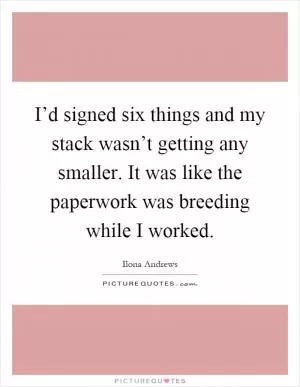 I’d signed six things and my stack wasn’t getting any smaller. It was like the paperwork was breeding while I worked Picture Quote #1