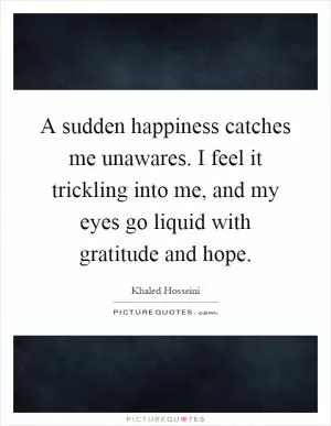 A sudden happiness catches me unawares. I feel it trickling into me, and my eyes go liquid with gratitude and hope Picture Quote #1
