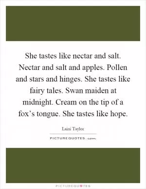 She tastes like nectar and salt. Nectar and salt and apples. Pollen and stars and hinges. She tastes like fairy tales. Swan maiden at midnight. Cream on the tip of a fox’s tongue. She tastes like hope Picture Quote #1