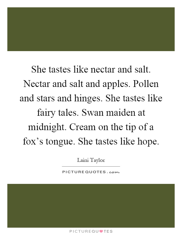 She tastes like nectar and salt. Nectar and salt and apples. Pollen and stars and hinges. She tastes like fairy tales. Swan maiden at midnight. Cream on the tip of a fox's tongue. She tastes like hope Picture Quote #1