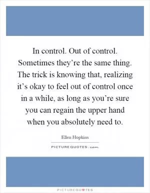 In control. Out of control. Sometimes they’re the same thing. The trick is knowing that, realizing it’s okay to feel out of control once in a while, as long as you’re sure you can regain the upper hand when you absolutely need to Picture Quote #1