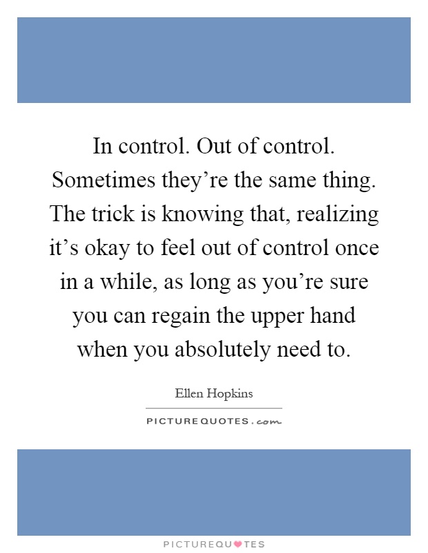 In control. Out of control. Sometimes they're the same thing. The trick is knowing that, realizing it's okay to feel out of control once in a while, as long as you're sure you can regain the upper hand when you absolutely need to Picture Quote #1