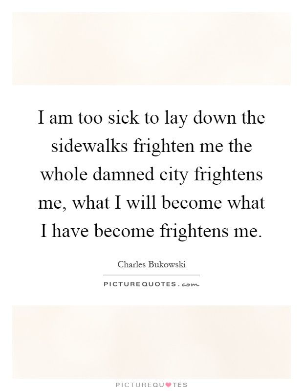 I am too sick to lay down the sidewalks frighten me the whole damned city frightens me, what I will become what I have become frightens me Picture Quote #1