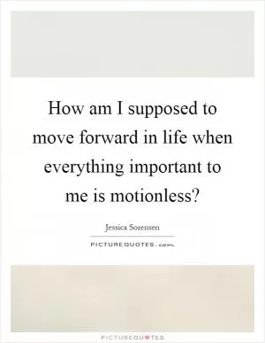 How am I supposed to move forward in life when everything important to me is motionless? Picture Quote #1
