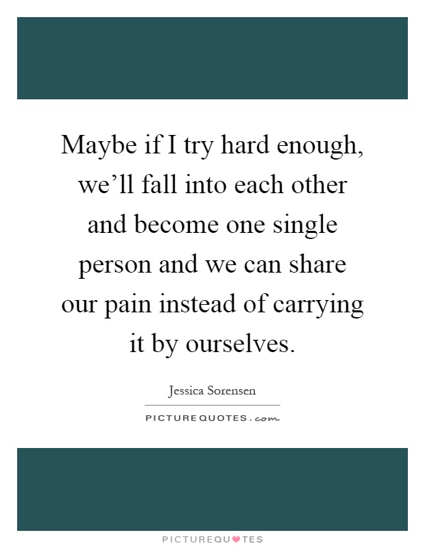 Maybe if I try hard enough, we'll fall into each other and become one single person and we can share our pain instead of carrying it by ourselves Picture Quote #1