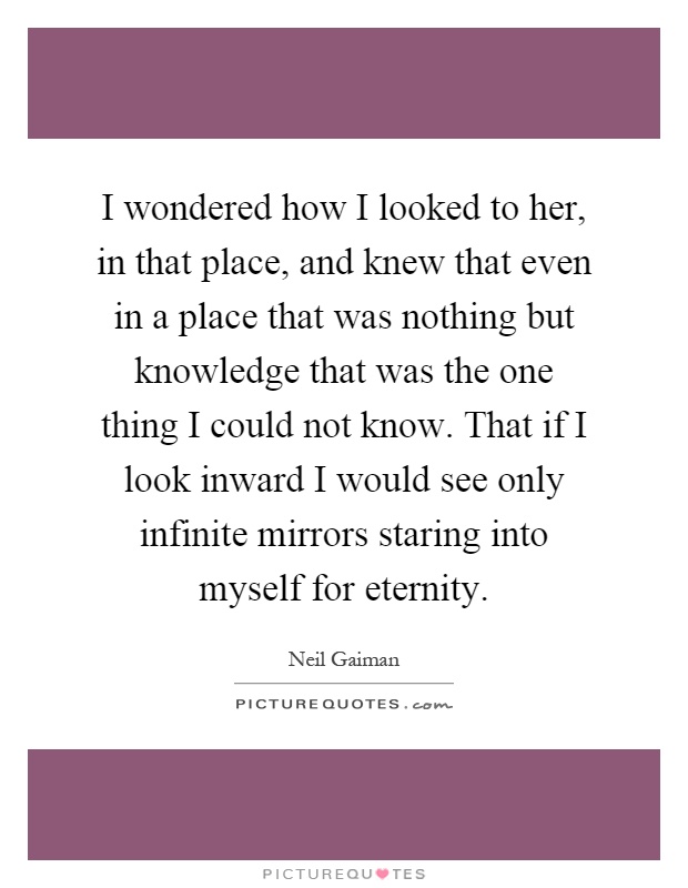 I wondered how I looked to her, in that place, and knew that even in a place that was nothing but knowledge that was the one thing I could not know. That if I look inward I would see only infinite mirrors staring into myself for eternity Picture Quote #1