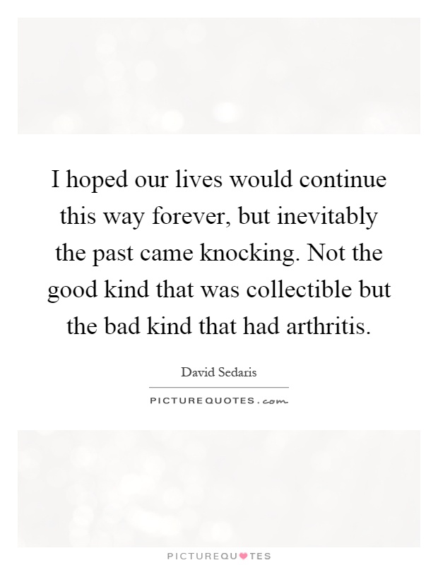 I hoped our lives would continue this way forever, but inevitably the past came knocking. Not the good kind that was collectible but the bad kind that had arthritis Picture Quote #1