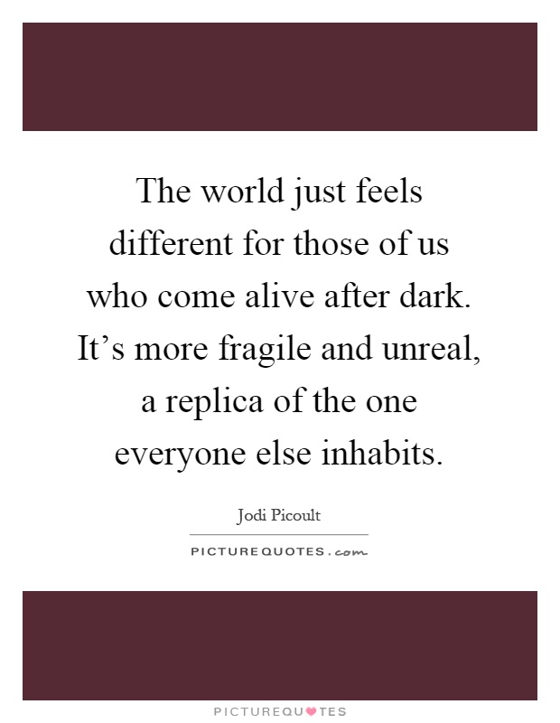 The world just feels different for those of us who come alive after dark. It's more fragile and unreal, a replica of the one everyone else inhabits Picture Quote #1
