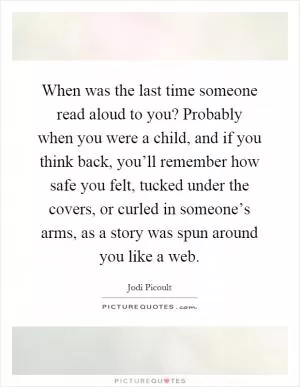 When was the last time someone read aloud to you? Probably when you were a child, and if you think back, you’ll remember how safe you felt, tucked under the covers, or curled in someone’s arms, as a story was spun around you like a web Picture Quote #1