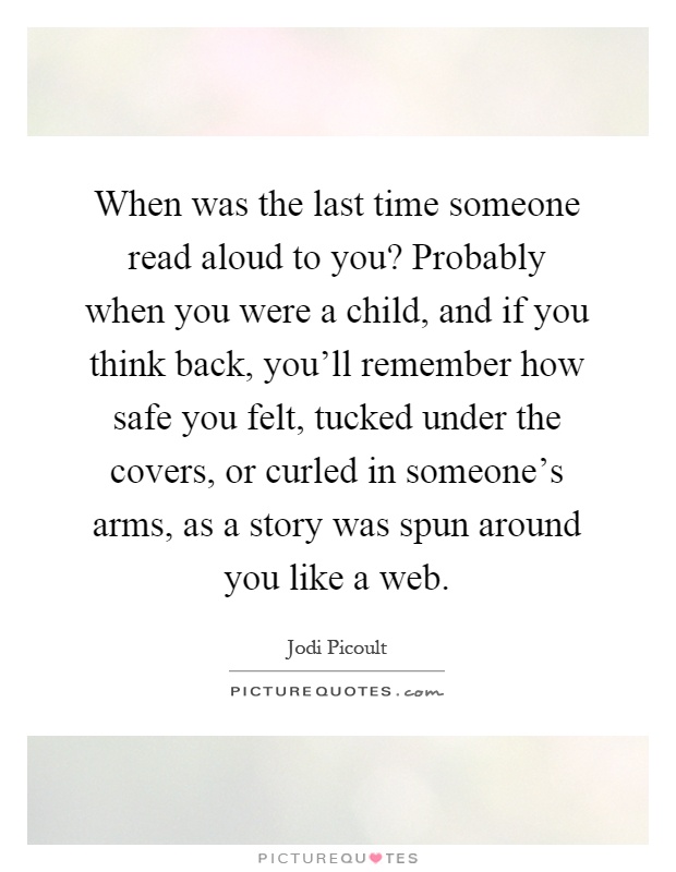 When was the last time someone read aloud to you? Probably when you were a child, and if you think back, you'll remember how safe you felt, tucked under the covers, or curled in someone's arms, as a story was spun around you like a web Picture Quote #1