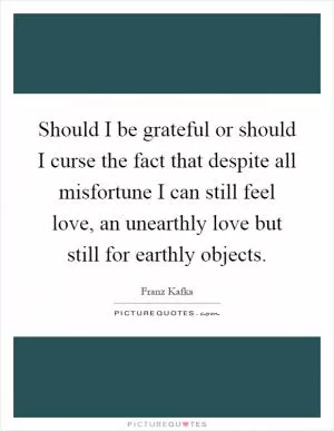 Should I be grateful or should I curse the fact that despite all misfortune I can still feel love, an unearthly love but still for earthly objects Picture Quote #1