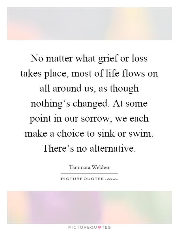No matter what grief or loss takes place, most of life flows on all around us, as though nothing's changed. At some point in our sorrow, we each make a choice to sink or swim. There's no alternative Picture Quote #1