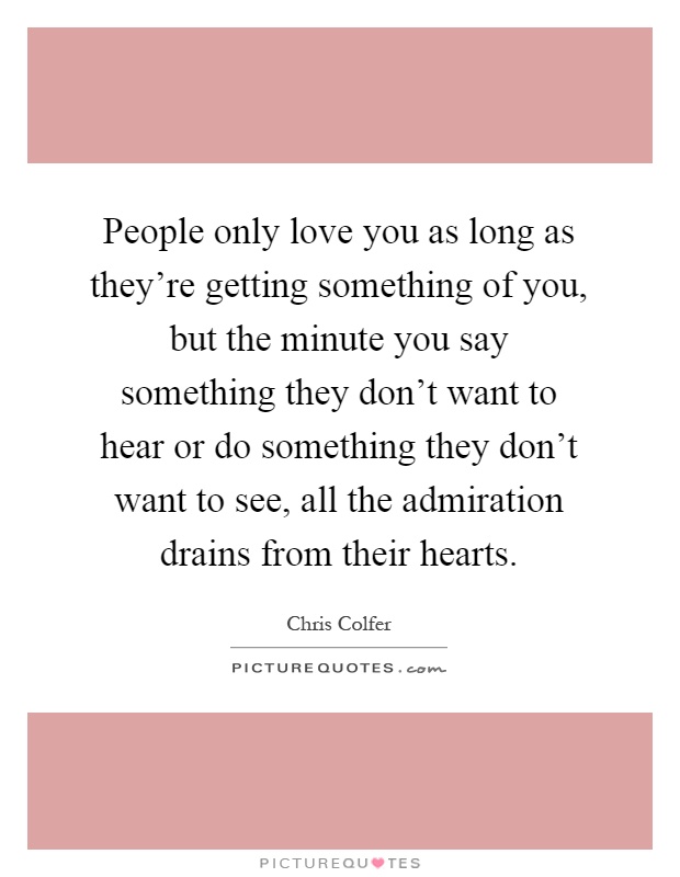 People only love you as long as they're getting something of you, but the minute you say something they don't want to hear or do something they don't want to see, all the admiration drains from their hearts Picture Quote #1