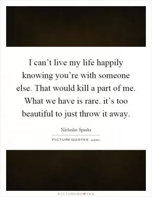 I can’t live my life happily knowing you’re with someone else. That would kill a part of me. What we have is rare. it’s too beautiful to just throw it away Picture Quote #1