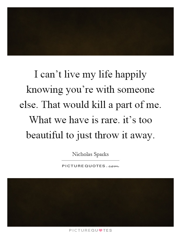 I can't live my life happily knowing you're with someone else. That would kill a part of me. What we have is rare. it's too beautiful to just throw it away Picture Quote #1