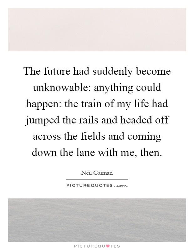 The future had suddenly become unknowable: anything could happen: the train of my life had jumped the rails and headed off across the fields and coming down the lane with me, then Picture Quote #1