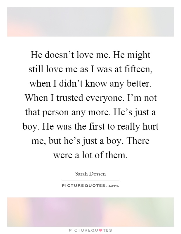 He doesn't love me. He might still love me as I was at fifteen, when I didn't know any better. When I trusted everyone. I'm not that person any more. He's just a boy. He was the first to really hurt me, but he's just a boy. There were a lot of them Picture Quote #1
