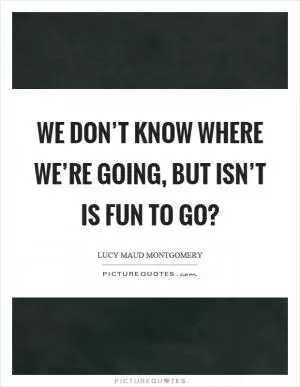 We don’t know where we’re going, but isn’t is fun to go? Picture Quote #1