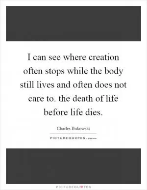 I can see where creation often stops while the body still lives and often does not care to. the death of life before life dies Picture Quote #1