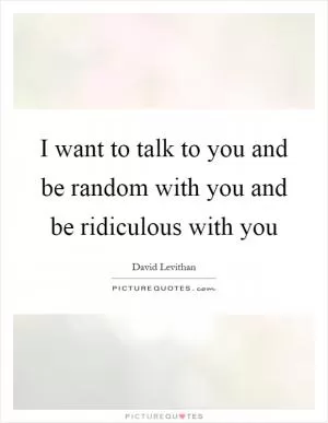 I want to talk to you and be random with you and be ridiculous with you Picture Quote #1