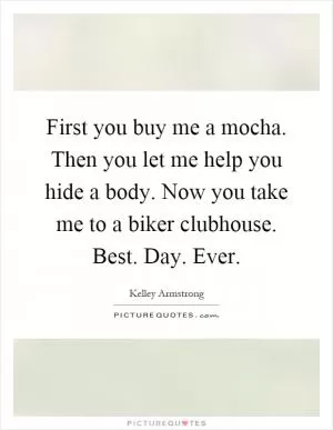 First you buy me a mocha. Then you let me help you hide a body. Now you take me to a biker clubhouse. Best. Day. Ever Picture Quote #1