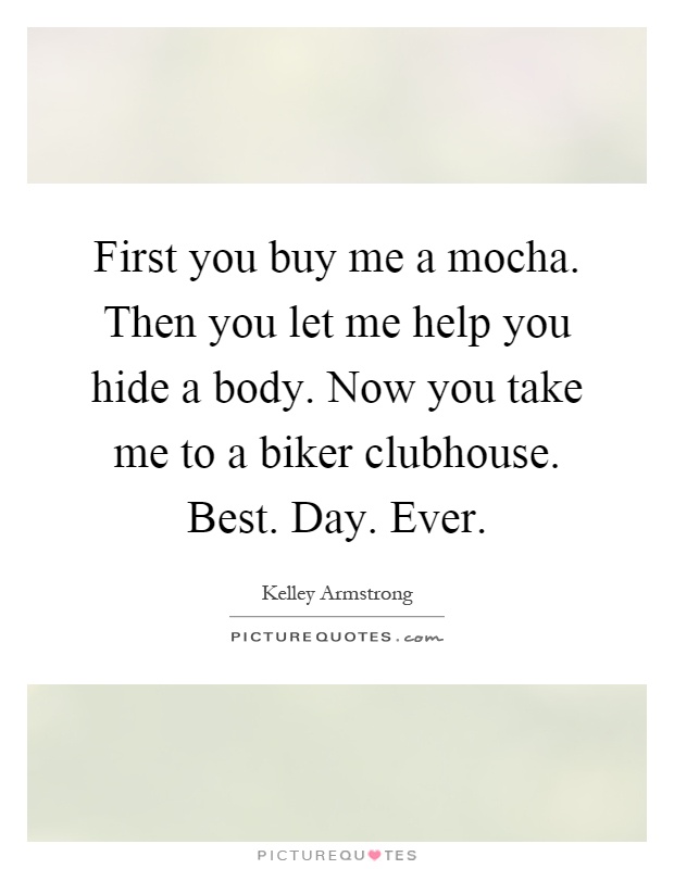 First you buy me a mocha. Then you let me help you hide a body. Now you take me to a biker clubhouse. Best. Day. Ever Picture Quote #1