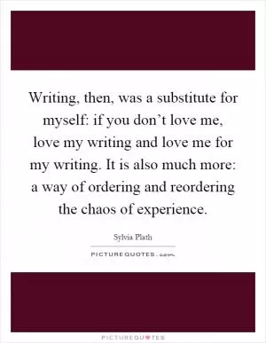 Writing, then, was a substitute for myself: if you don’t love me, love my writing and love me for my writing. It is also much more: a way of ordering and reordering the chaos of experience Picture Quote #1