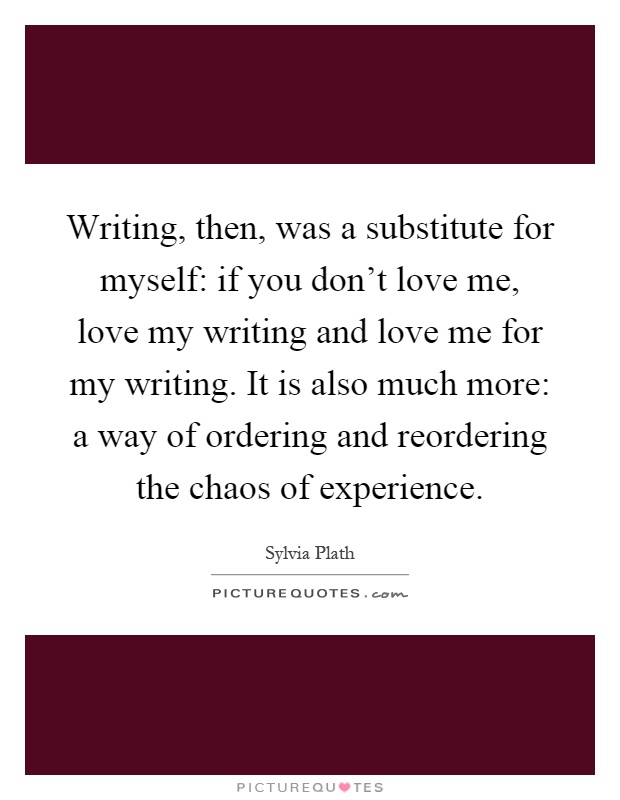 Writing, then, was a substitute for myself: if you don't love me, love my writing and love me for my writing. It is also much more: a way of ordering and reordering the chaos of experience Picture Quote #1