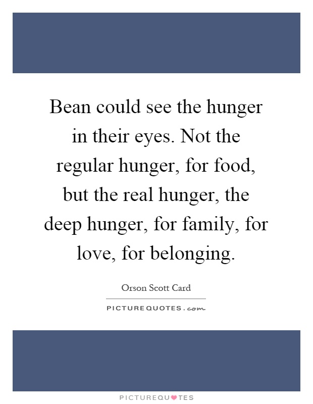 Bean could see the hunger in their eyes. Not the regular hunger, for food, but the real hunger, the deep hunger, for family, for love, for belonging Picture Quote #1