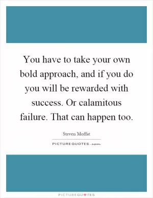 You have to take your own bold approach, and if you do you will be rewarded with success. Or calamitous failure. That can happen too Picture Quote #1