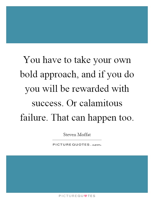 You have to take your own bold approach, and if you do you will be rewarded with success. Or calamitous failure. That can happen too Picture Quote #1