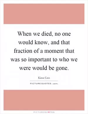When we died, no one would know, and that fraction of a moment that was so important to who we were would be gone Picture Quote #1