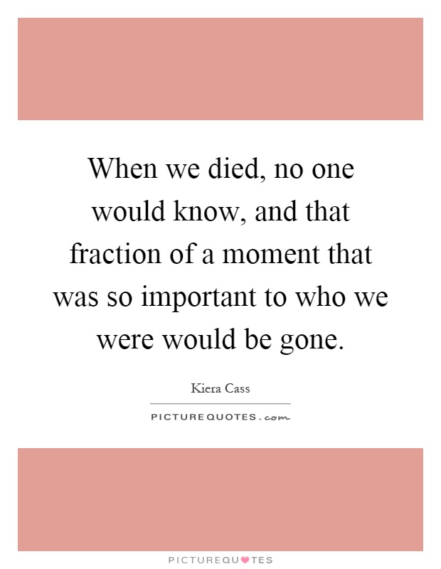 When we died, no one would know, and that fraction of a moment that was so important to who we were would be gone Picture Quote #1